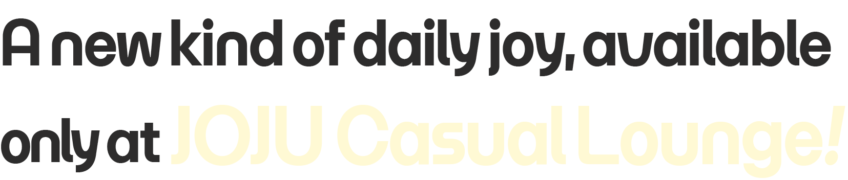 A new kind of daily joy, available only at JOJU Casual Lounge.
